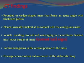 CT findings
 Rounded or wedge-shaped mass that forms an acute angle with
thickened pleura
 Pleura is usually thickest at its contact with the contiguous mass
 vessels swirling around and converging in a curvilinear fashion
into lower border of mass (comet tail sign)
 Air bronchograms in the central portion of the mass
 Homogeneous contrast enhancement of the atelectatic lung
 