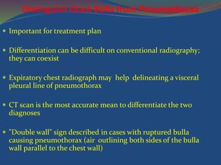 Distinguish Giant Bulla from Pneumothorax
 Important for treatment plan
 Differentiation can be difficult on conventional radiography;
they can coexist
 Expiratory chest radiograph may help delineating a visceral
pleural line of pneumothorax
 CT scan is the most accurate mean to differentiate the two
diagnoses
 "Double wall" sign described in cases with ruptured bulla
causing pneumothorax (air outlining both sides of the bulla
wall parallel to the chest wall)
 