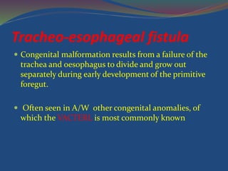 Tracheo-esophageal fistula
 Congenital malformation results from a failure of the
trachea and oesophagus to divide and grow out
separately during early development of the primitive
foregut.
 Often seen in A/W other congenital anomalies, of
which the VACTERL is most commonly known
 
