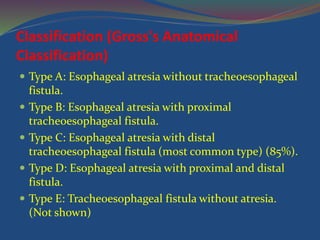 Classification (Gross's Anatomical
Classification)
 Type A: Esophageal atresia without tracheoesophageal
fistula.
 Type B: Esophageal atresia with proximal
tracheoesophageal fistula.
 Type C: Esophageal atresia with distal
tracheoesophageal fistula (most common type) (85%).
 Type D: Esophageal atresia with proximal and distal
fistula.
 Type E: Tracheoesophageal fistula without atresia.
(Not shown)
 