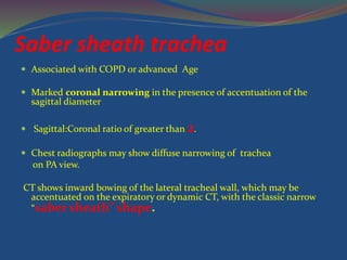 Saber sheath trachea
 Associated with COPD or advanced Age
 Marked coronal narrowing in the presence of accentuation of the
sagittal diameter
 Sagittal:Coronal ratio of greater than 2.
 Chest radiographs may show diffuse narrowing of trachea
on PA view.
CT shows inward bowing of the lateral tracheal wall, which may be
accentuated on the expiratory or dynamic CT, with the classic narrow
“saber sheath” shape.
 