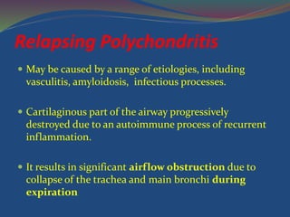 Relapsing Polychondritis
 May be caused by a range of etiologies, including
vasculitis, amyloidosis, infectious processes.
 Cartilaginous part of the airway progressively
destroyed due to an autoimmune process of recurrent
inflammation.
 It results in significant airflow obstruction due to
collapse of the trachea and main bronchi during
expiration
 
