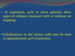  At expiration, 90% or more patients show
signs of collapse (malacia) with or without air
trapping.
 Calcifications in the airway walls may be seen
in approximately 40% of patients.
.
 