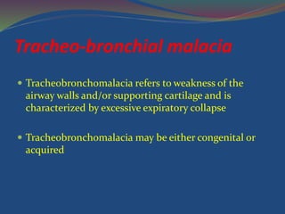Tracheo-bronchial malacia
 Tracheobronchomalacia refers to weakness of the
airway walls and/or supporting cartilage and is
characterized by excessive expiratory collapse
 Tracheobronchomalacia may be either congenital or
acquired
 
