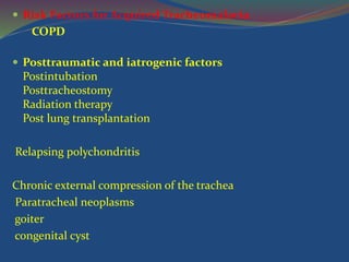  Risk Factors for Acquired Tracheomalacia
COPD
 Posttraumatic and iatrogenic factors
Postintubation
Posttracheostomy
Radiation therapy
Post lung transplantation
Relapsing polychondritis
Chronic external compression of the trachea
Paratracheal neoplasms
goiter
congenital cyst
 