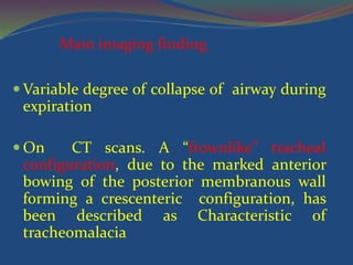  Variable degree of collapse of airway during
expiration
 On CT scans. A “frownlike” tracheal
configuration, due to the marked anterior
bowing of the posterior membranous wall
forming a crescenteric configuration, has
been described as Characteristic of
tracheomalacia
Main imaging finding
 