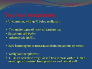 Tracheal neoplasms
 Uncommon, with 90% being malignant.
 Two major types of tracheal carcinomas
 Squamous cell (55%)
 Adenocystic (18%)..
 Rare hematogenous metastases from melanoma or breast
 Malignant neoplasms :
 CT as an eccentric irregular soft tissue mass within lumen,
most typically arising from posterior and lateral wall
 