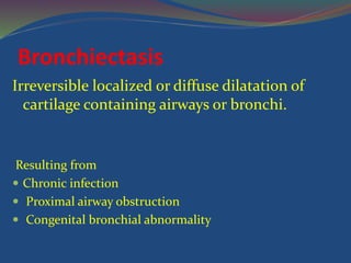 Bronchiectasis
Irreversible localized or diffuse dilatation of
cartilage containing airways or bronchi.
Resulting from
 Chronic infection
 Proximal airway obstruction
 Congenital bronchial abnormality
 