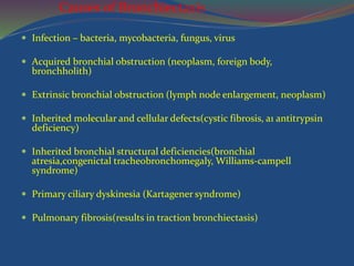 Causes of Bronchiectasis
 Infection – bacteria, mycobacteria, fungus, virus
 Acquired bronchial obstruction (neoplasm, foreign body,
bronchholith)
 Extrinsic bronchial obstruction (lymph node enlargement, neoplasm)
 Inherited molecular and cellular defects(cystic fibrosis, a1 antitrypsin
deficiency)
 Inherited bronchial structural deficiencies(bronchial
atresia,congenictal tracheobronchomegaly, Williams-campell
syndrome)
 Primary ciliary dyskinesia (Kartagener syndrome)
 Pulmonary fibrosis(results in traction bronchiectasis)
 