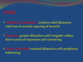 TYPES
 Cylindrical (tubular) uniform mild dilatation
with loss of normal tapering of bronchi
 Varicose greater dilatation with irregular caliber
due to areas of expansion and narrowing.
 Cystic (saccular) marked dilatation with peripheral
ballooning.
 