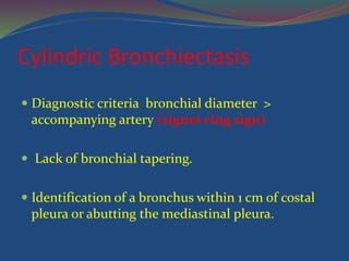 Cylindric Bronchiectasis
 Diagnostic criteria bronchial diameter >
accompanying artery (signet ring sign)
 Lack of bronchial tapering.
 Identification of a bronchus within 1 cm of costal
pleura or abutting the mediastinal pleura.
 