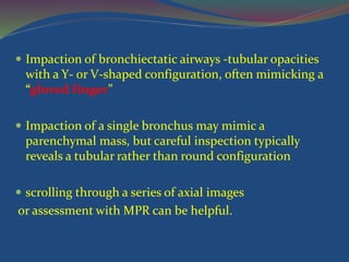  Impaction of bronchiectatic airways -tubular opacities
with a Y- or V-shaped configuration, often mimicking a
“gloved finger”
 Impaction of a single bronchus may mimic a
parenchymal mass, but careful inspection typically
reveals a tubular rather than round configuration
 scrolling through a series of axial images
or assessment with MPR can be helpful.
 