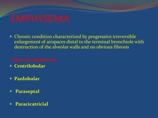 EMPHYSEMA
 Chronic condition characterized by progressive irreversible
enlargement of airspaces distal to the terminal bronchiole with
destruction of the alveolar walls and no obvious fibrosis
Types of emphysema
 Centrilobular
 Panlobular
 Paraseptal
 Paracicatricial
 