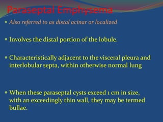 Paraseptal Emphysema
 Also referred to as distal acinar or localized
 Involves the distal portion of the lobule.
 Characteristically adjacent to the visceral pleura and
interlobular septa, within otherwise normal lung
 When these paraseptal cysts exceed 1 cm in size,
with an exceedingly thin wall, they may be termed
bullae.
 