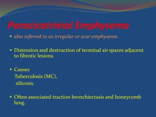 Paracicatrieial Emphysema
 also referred to as irregular or scar emphysema
 Distension and destruction of terminal air spaces adjacent
to fibrotic lesions.
 Causes
Tuberculosis (MC),
silicosis.
 Often associated traction bronchiectasis and honeycomb
lung.
 