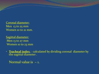 Coronal diameter:
Men 13 to 25 mm
Women 10 to 21 mm.
Sagittal diameter:
Men 13 to 27 mm
Women 10 to 23 mm
• Tracheal index : calculated by dividing coronal diameter by
the sagittal diameter .
Normal value is ~ 1.
 