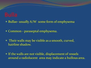 Bulla
 Bullae- usually A/W some form of emphysema
 Common - paraseptal emphysema.
 Their walls may be visible as a smooth, curved,
hairline shadow.
 If the walls are not visible, displacement of vessels
around a radiolucent area may indicate a huIlous area.
 