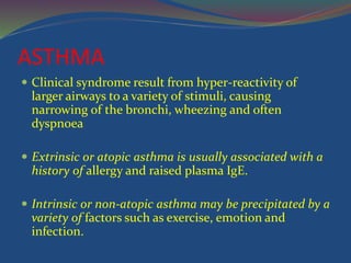 ASTHMA
 Clinical syndrome result from hyper-reactivity of
larger airways to a variety of stimuli, causing
narrowing of the bronchi, wheezing and often
dyspnoea
 Extrinsic or atopic asthma is usually associated with a
history of allergy and raised plasma IgE.
 Intrinsic or non-atopic asthma may be precipitated by a
variety of factors such as exercise, emotion and
infection.
 