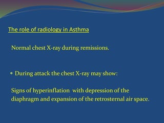 The role of radiology in Asthma
Normal chest X-ray during remissions.
 During attack the chest X-ray may show:
Signs of hyperinflation with depression of the
diaphragm and expansion of the retrosternal air space.
 