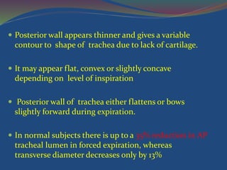  Posterior wall appears thinner and gives a variable
contour to shape of trachea due to lack of cartilage.
 It may appear flat, convex or slightly concave
depending on level of inspiration
 Posterior wall of trachea either flattens or bows
slightly forward during expiration.
 In normal subjects there is up to a 35% reduction in AP
tracheal lumen in forced expiration, whereas
transverse diameter decreases only by 13%
 