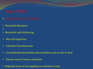 Role of HRCT
 Characteristic CT findings
 Bronchial dilatation

 Bronchial wall thickening
 Mucoid impaction
 Cylindric bronchiectasis
 Centrilobular bronchiolar abnormalities such as tree-in-bud
 Patchy areas of mosaic perfusion
 Regional areas of air-trapping on expiratory scans
 