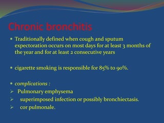 Chronic bronchitis
 Traditionally defined when cough and sputum
expectoration occurs on most days for at least 3 months of
the year and for at least 2 consecutive years
 cigarette smoking is responsible for 85% to 90%.
 complications :
 Pulmonary emphysema
 superimposed infection or possibly bronchiectasis.
 cor pulmonale.
 