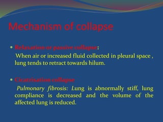 Mechanism of collapse
 Relaxation or passive collapse:
When air or increased fluid collected in pleural space ,
lung tends to retract towards hilum.
 Cicatrisation collapse
Pulmonary fibrosis: Lung is abnormally stiff, lung
compliance is decreased and the volume of the
affected lung is reduced.
 
