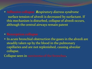  Adhesive collapse Respiratory distress syndrome
surface tension of alveoli is decreased by surfactant. If
this mechanism is disturbed, collapse of alveoli occurs,
although the central airways remain patent
 Resorption collapse
 In acute bronchial obstruction the gases in the alveoli are
steadily taken up by the blood in the pulmonary
capillaries and are not replenished, causing alveolar
collapse.
Collapse seen in carcinoma of the bronchus.
 