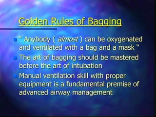 Golden Rules of Bagging
 “ Anybody ( almost ) can be oxygenated
and ventilated with a bag and a mask “
 The art of bagging should be mastered
before the art of intubation
 Manual ventilation skill with proper
equipment is a fundamental premise of
advanced airway management
 
