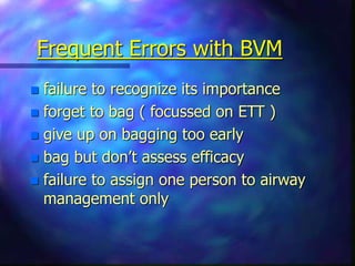 Frequent Errors with BVM
 failure to recognize its importance
 forget to bag ( focussed on ETT )
 give up on bagging too early
 bag but don’t assess efficacy
 failure to assign one person to airway
management only
 