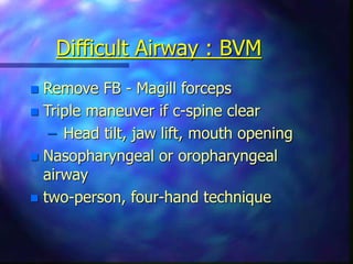 Difficult Airway : BVM
 Remove FB - Magill forceps
 Triple maneuver if c-spine clear
– Head tilt, jaw lift, mouth opening
 Nasopharyngeal or oropharyngeal
airway
 two-person, four-hand technique
 