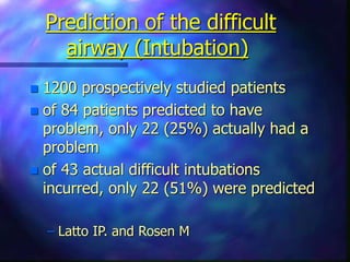 Prediction of the difficult
airway (Intubation)
 1200 prospectively studied patients
 of 84 patients predicted to have
problem, only 22 (25%) actually had a
problem
 of 43 actual difficult intubations
incurred, only 22 (51%) were predicted
– Latto IP. and Rosen M
 