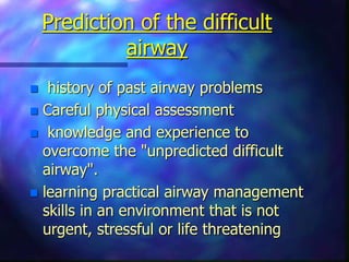 Prediction of the difficult
airway
 history of past airway problems
 Careful physical assessment
 knowledge and experience to
overcome the "unpredicted difficult
airway".
 learning practical airway management
skills in an environment that is not
urgent, stressful or life threatening
 