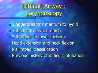 Difficult Airway :
Laryngoscopy
 3 fingerbreadths mentum to hyoid
 3 fb chin to thyroid notch
 3 fb upper to lower incisors
 Head extension and neck flexion
 Mallimpadi classification
 Previous history of difficult intubation
 