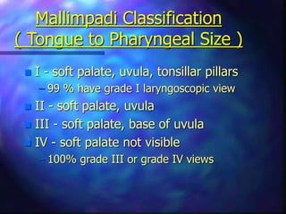 Mallimpadi Classification
( Tongue to Pharyngeal Size )
 I - soft palate, uvula, tonsillar pillars
– 99 % have grade I laryngoscopic view
 II - soft palate, uvula
 III - soft palate, base of uvula
 IV - soft palate not visible
– 100% grade III or grade IV views
 