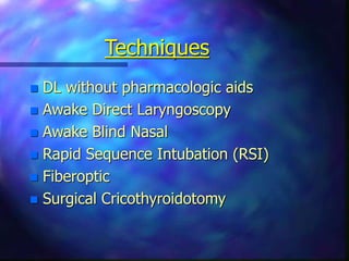 Techniques
 DL without pharmacologic aids
 Awake Direct Laryngoscopy
 Awake Blind Nasal
 Rapid Sequence Intubation (RSI)
 Fiberoptic
 Surgical Cricothyroidotomy
 