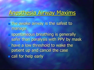 Anesthesia Airway Maxims
 the awake airway is the safest to
manage
 spontaneous breathing is generally
safer than paralysis with PPV by mask
 have a low threshold to wake the
patient up and cancel the case
 call for help early
 