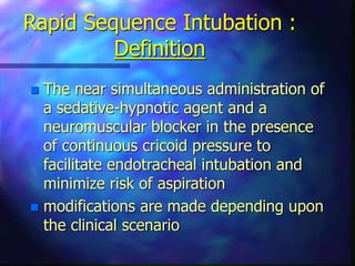 Rapid Sequence Intubation :
Definition
 The near simultaneous administration of
a sedative-hypnotic agent and a
neuromuscular blocker in the presence
of continuous cricoid pressure to
facilitate endotracheal intubation and
minimize risk of aspiration
 modifications are made depending upon
the clinical scenario
 