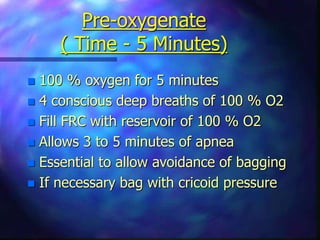 Pre-oxygenate
( Time - 5 Minutes)
 100 % oxygen for 5 minutes
 4 conscious deep breaths of 100 % O2
 Fill FRC with reservoir of 100 % O2
 Allows 3 to 5 minutes of apnea
 Essential to allow avoidance of bagging
 If necessary bag with cricoid pressure
 