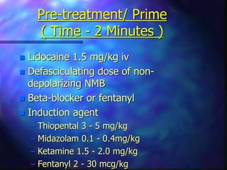 Pre-treatment/ Prime
( Time - 2 Minutes )
 Lidocaine 1.5 mg/kg iv
 Defasciculating dose of non-
depolarizing NMB
 Beta-blocker or fentanyl
 Induction agent
– Thiopental 3 - 5 mg/kg
– Midazolam 0.1 - 0.4mg/kg
– Ketamine 1.5 - 2.0 mg/kg
– Fentanyl 2 - 30 mcg/kg
 