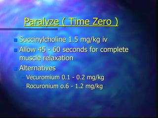 Paralyze ( Time Zero )
 Succinylcholine 1.5 mg/kg iv
 Allow 45 - 60 seconds for complete
muscle relaxation
 Alternatives
– Vecuromium 0.1 - 0.2 mg/kg
– Rocuronium o.6 - 1.2 mg/kg
 