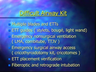Difficult Airway Kit
 Multiple blades and ETTs
 ETT guides ( stylets, bougé, light wand)
 Emergency nonsurgical ventilation
( LMA, combitube, TTJV )
 Emergency surgical airway access
( cricothyroidotomy kit, cricotomes )
 ETT placement verification
 Fiberoptic and retrograde intubation
 
