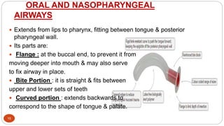 ORAL AND NASOPHARYNGEAL
AIRWAYS
10
 Extends from lips to pharynx, fitting between tongue & posterior
pharyngeal wall.
 Its parts are:
 Flange : at the buccal end, to prevent it from
moving deeper into mouth & may also serve
to fix airway in place.
 Bite Portion : it is straight & fits between
upper and lower sets of teeth
 Curved portion : extends backwards to
correspond to the shape of tongue & palate.
 