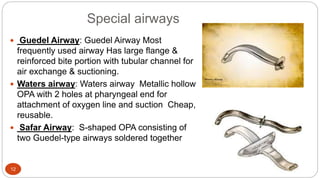 Special airways
12
 Guedel Airway: Guedel Airway Most
frequently used airway Has large flange &
reinforced bite portion with tubular channel for
air exchange & suctioning.
 Waters airway: Waters airway Metallic hollow
OPA with 2 holes at pharyngeal end for
attachment of oxygen line and suction Cheap,
reusable.
 Safar Airway: S-shaped OPA consisting of
two Guedel-type airways soldered together
 