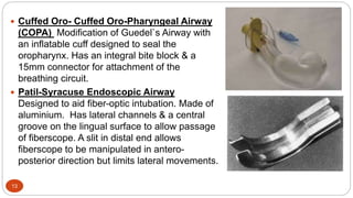 13
 Cuffed Oro- Cuffed Oro-Pharyngeal Airway
(COPA) Modification of Guedel`s Airway with
an inflatable cuff designed to seal the
oropharynx. Has an integral bite block & a
15mm connector for attachment of the
breathing circuit.
 Patil-Syracuse Endoscopic Airway
Designed to aid fiber-optic intubation. Made of
aluminium. Has lateral channels & a central
groove on the lingual surface to allow passage
of fiberscope. A slit in distal end allows
fiberscope to be manipulated in antero-
posterior direction but limits lateral movements.
 