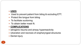 16
 USES
 Used to prevent patient from biting & occluding ETT.
 Protect the tongue from biting
 To facilitate suctioning
 To obtain better mask fit.
 COMPLICATIONS
 iatrogenic trauma and airway hyperreactivity
 Ulceration and necrosis of oropharyngeal structures
 Dental injury
 