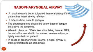 NASOPHARYNGEAL AIRWAY
17
 A nasal airway is better tolerated than oral airway if the
patient has intact airway reflexes.
 It extends from nose to pharynx
 The pharyngeal end should be below base of tongue
but above the epiglottis.
 When in place, an NPA is less stimulating than an OPA,
hence better tolerated in the awake, semicomatose, or
lightly anesthetized patient.
 In cases of oropharyngeal trauma, a nasal airway is
often preferable to an oral airway.
 