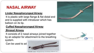 NASAL AIRWAY
Linder Nasopharyngeal Airway
It is plastic with large flange & flat distal end
and is supplied with introducer which has
balloon on its tip.
Cuffed Nasopharyngeal Airway
Binasal Airway
It consists of 2 nasal airways joined together
by an adaptor for attachment to the breathing
system.
Can be used to administer anesthesia.
 
