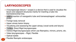 LARYNGOSCOPES
21
 A laryngoscope (larynx + scope) is a device that is used to visualize the
larynx and adjacent structures mainly for inserting a tube into
tracheobronchial tree.
 USES:Insertion of nasogastric tube and transesophageal echocardiac
probe
 Foreign body removal
 Upper airway lesion biopsy
 Visualizing and assessing the upper airway (vocal cords and larynx)
 TYPES: Direct Rigid laryngoscopes
 Indirect Rigid laryngoscopes which use fiberoptics, mirrors, prisms, etc.
 Video laryngoscopes – Rigid, Flexible
 Optical stylets
 Flexible fiberoptic endoscopes
 