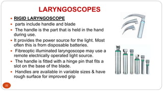 LARYNGOSCOPES
22
 RIGID LARYNGOSCOPE
 parts include handle and blade
 The handle is the part that is held in the hand
during use.
 It provides the power source for the light. Most
often this is from disposable batteries.
 Fibreoptic illuminated laryngoscope may use a
remote electrically operated light source.
 The handle is fitted with a hinge pin that fits a
slot on the base of the blade.
 Handles are available in variable sizes & have
rough surface for improved grip
 